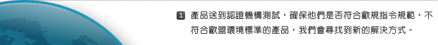 1. 產品送到認證機構測試，確保他們是否符合歐規指令規範，不符合歐盟環境標準的產品，我們會尋找到新的解決方式。