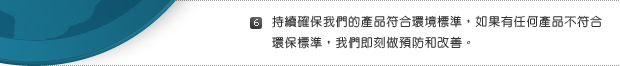 6. 持續確保我們的產品符合環境標準，如果有任何產品不符合環保標準，我們即刻做預防和改善。