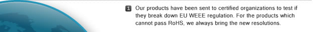 1. Our products have been sent to certified organizations to test if they break down EU WEEE regulation. For the products which cannot pass RoHS, we always bring the new resolutions.