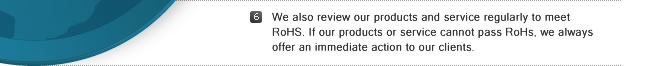 6. We also review our products and service regularly to meet RoHS. If our products or service cannot pass RoHs, we always offer an immediate action to our clients.