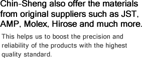 Chin-Sheng also offer the materials from original suppliers such as JST, AMP, Molex, Hirose and much more.-This helps us to boost the precision and reliability of the products with the highest quality standard.